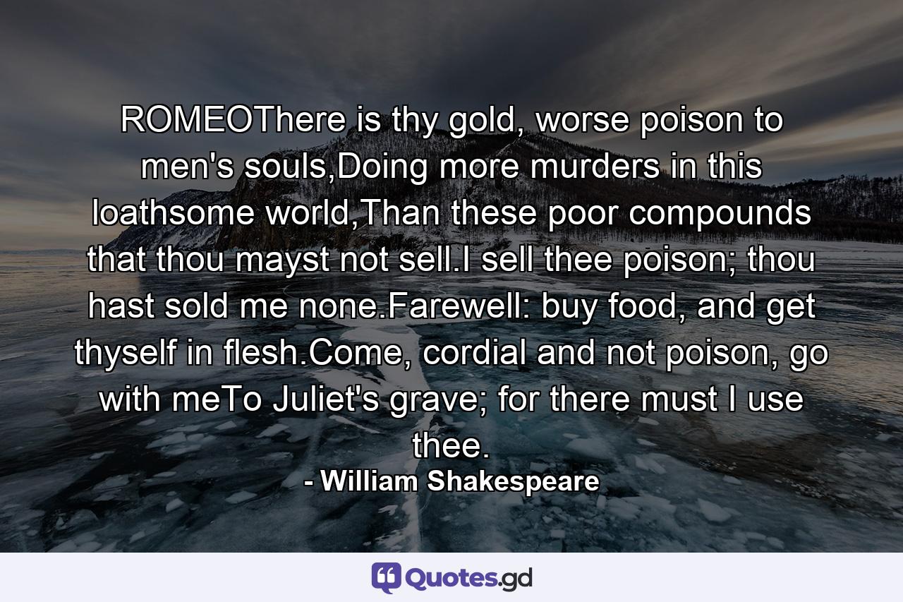 ROMEOThere is thy gold, worse poison to men's souls,Doing more murders in this loathsome world,Than these poor compounds that thou mayst not sell.I sell thee poison; thou hast sold me none.Farewell: buy food, and get thyself in flesh.Come, cordial and not poison, go with meTo Juliet's grave; for there must I use thee. - Quote by William Shakespeare