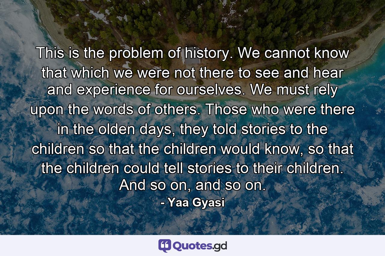 This is the problem of history. We cannot know that which we were not there to see and hear and experience for ourselves. We must rely upon the words of others. Those who were there in the olden days, they told stories to the children so that the children would know, so that the children could tell stories to their children. And so on, and so on. - Quote by Yaa Gyasi