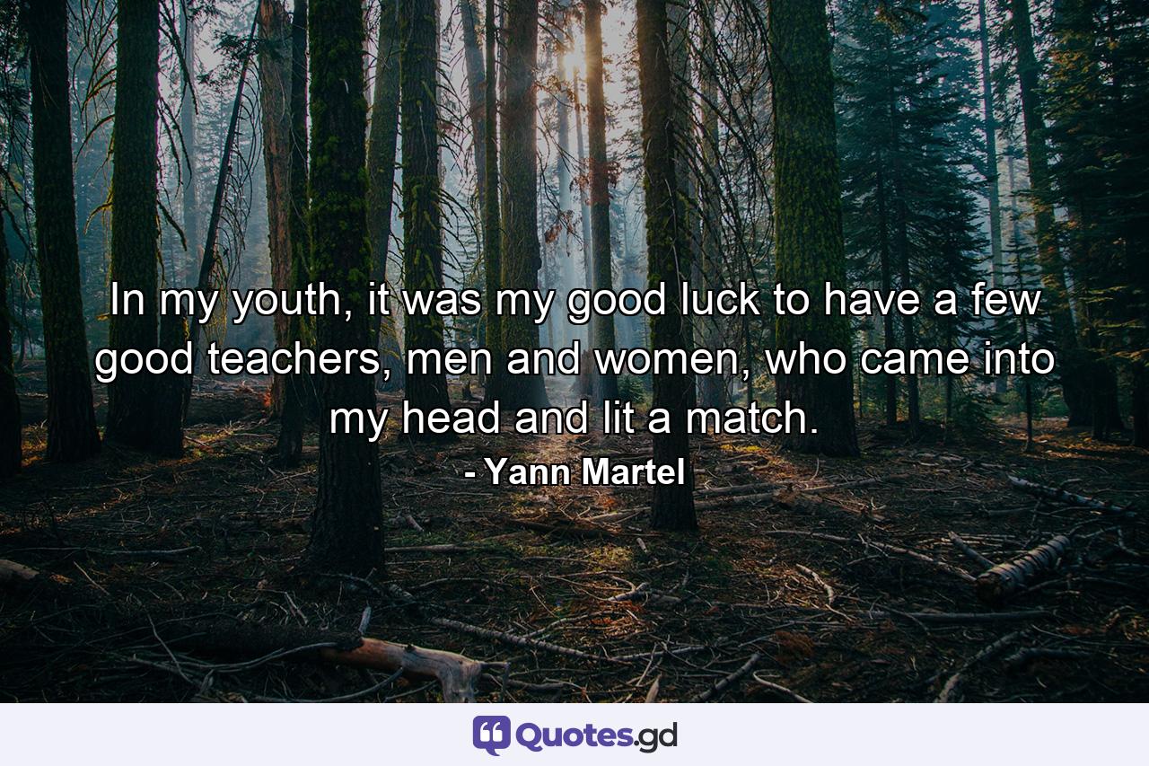 In my youth, it was my good luck to have a few good teachers, men and women, who came into my head and lit a match. - Quote by Yann Martel