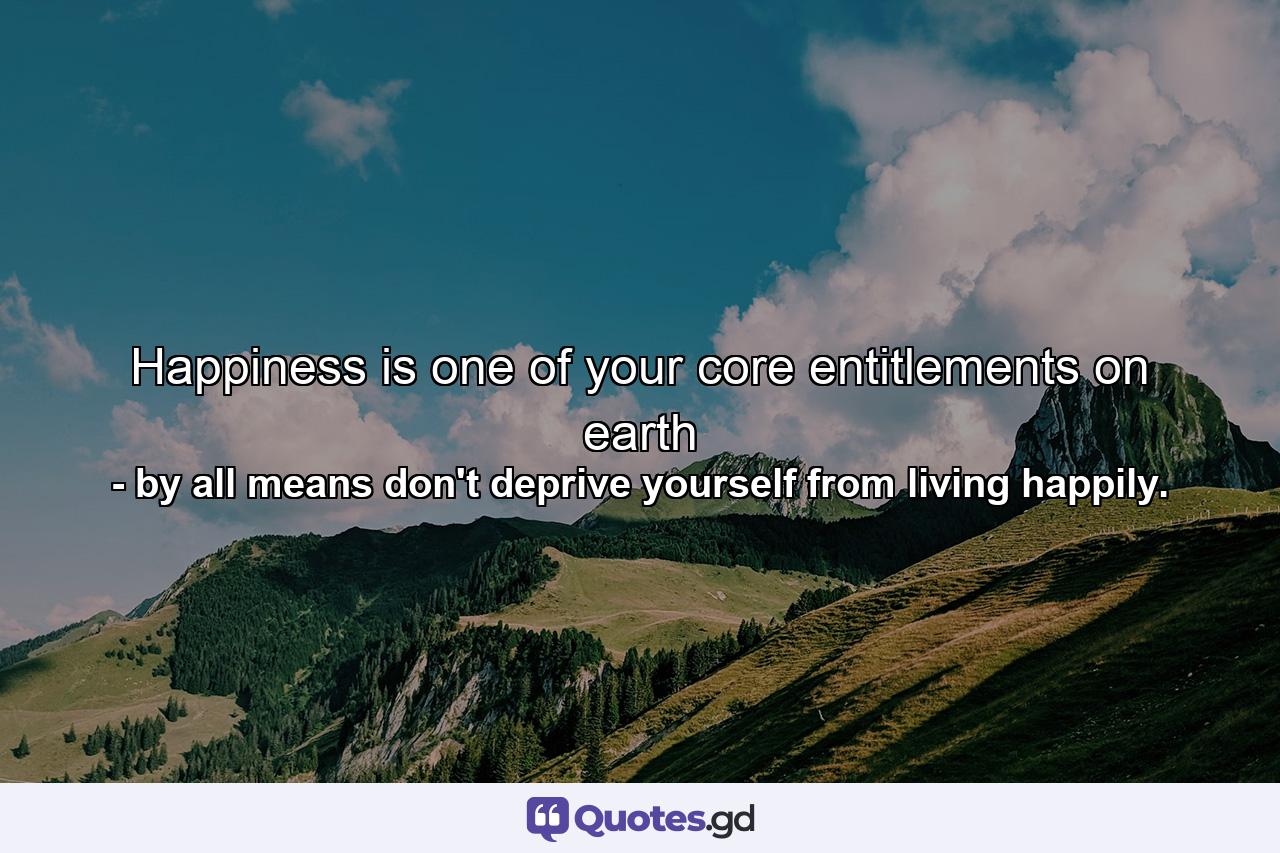 Happiness is one of your core entitlements on earth - Quote by by all means don't deprive yourself from living happily.