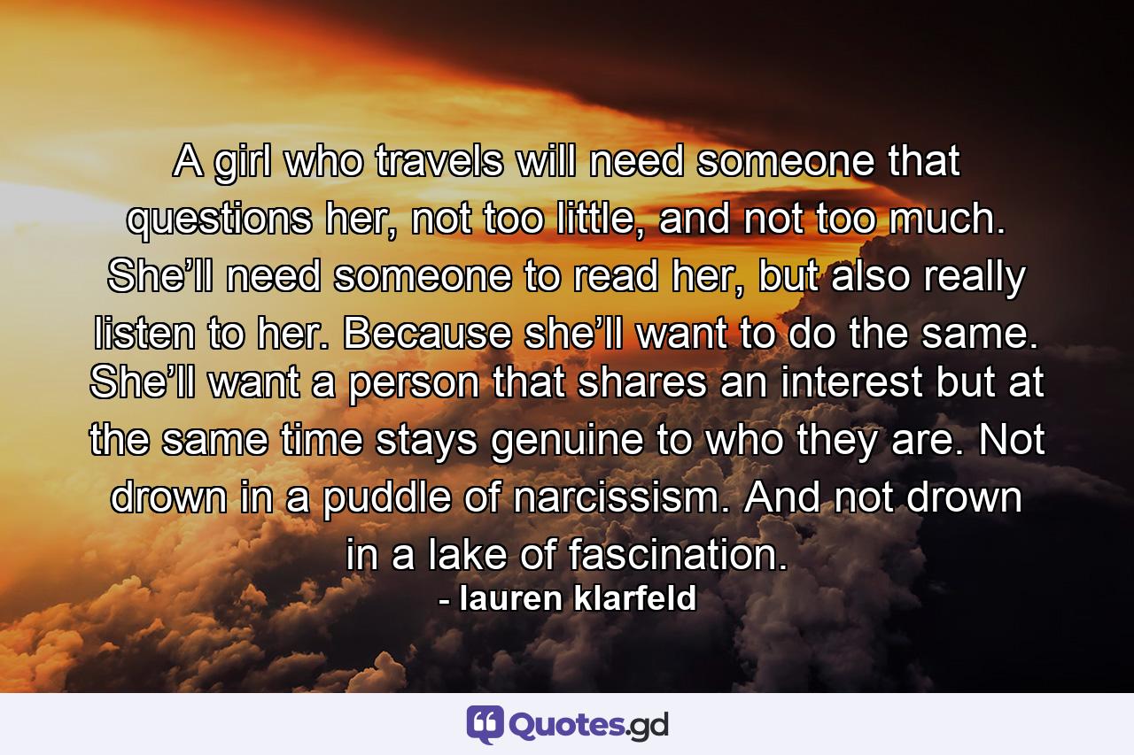 A girl who travels will need someone that questions her, not too little, and not too much. She’ll need someone to read her, but also really listen to her. Because she’ll want to do the same. She’ll want a person that shares an interest but at the same time stays genuine to who they are. Not drown in a puddle of narcissism. And not drown in a lake of fascination. - Quote by lauren klarfeld