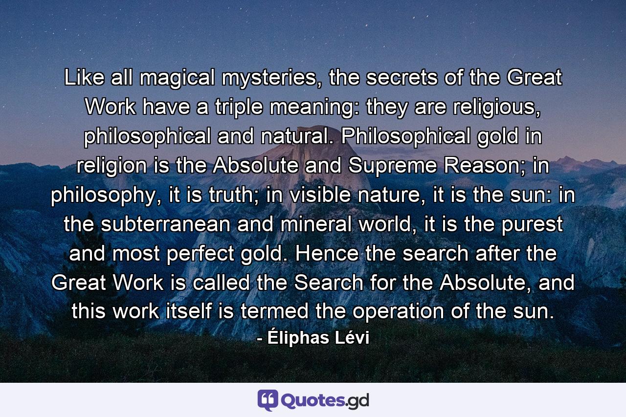 Like all magical mysteries, the secrets of the Great Work have a triple meaning: they are religious, philosophical and natural. Philosophical gold in religion is the Absolute and Supreme Reason; in philosophy, it is truth; in visible nature, it is the sun: in the subterranean and mineral world, it is the purest and most perfect gold. Hence the search after the Great Work is called the Search for the Absolute, and this work itself is termed the operation of the sun. - Quote by Éliphas Lévi