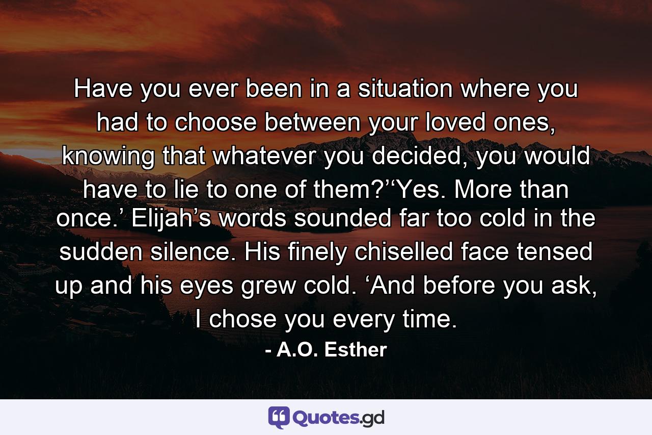Have you ever been in a situation where you had to choose between your loved ones, knowing that whatever you decided, you would have to lie to one of them?’‘Yes. More than once.’ Elijah’s words sounded far too cold in the sudden silence. His finely chiselled face tensed up and his eyes grew cold. ‘And before you ask, I chose you every time. - Quote by A.O. Esther
