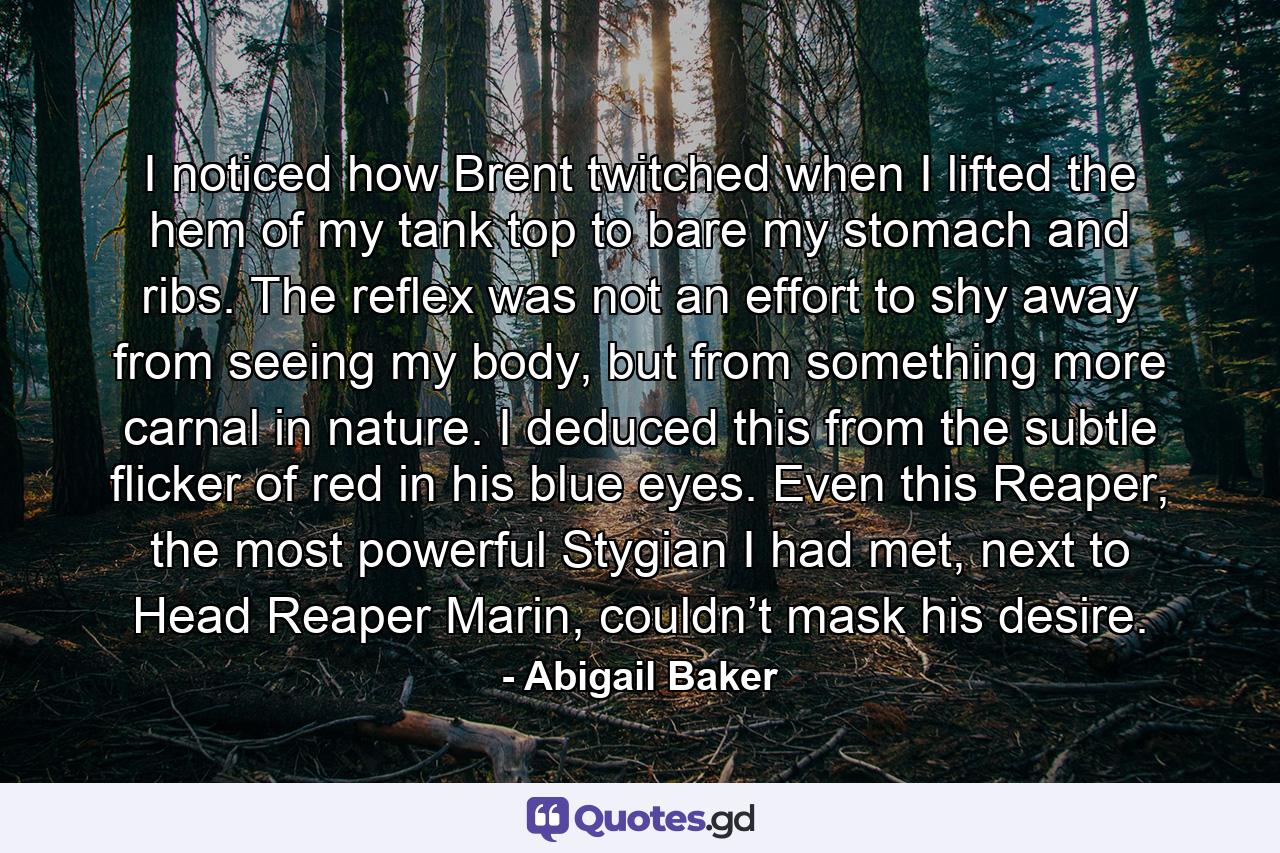 I noticed how Brent twitched when I lifted the hem of my tank top to bare my stomach and ribs. The reflex was not an effort to shy away from seeing my body, but from something more carnal in nature. I deduced this from the subtle flicker of red in his blue eyes. Even this Reaper, the most powerful Stygian I had met, next to Head Reaper Marin, couldn’t mask his desire. - Quote by Abigail Baker