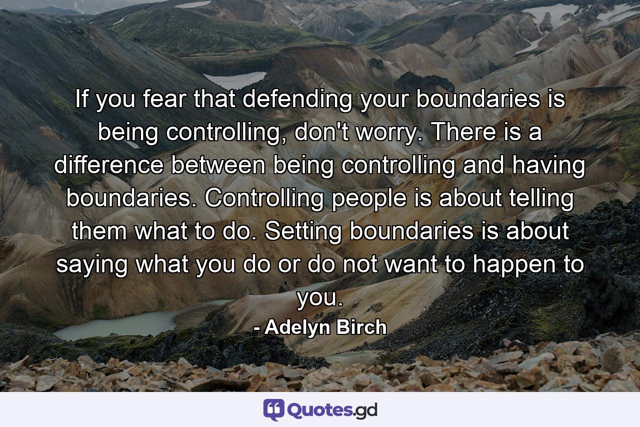 If you fear that defending your boundaries is being controlling, don't worry. There is a difference between being controlling and having boundaries. Controlling people is about telling them what to do. Setting boundaries is about saying what you do or do not want to happen to you. - Quote by Adelyn Birch