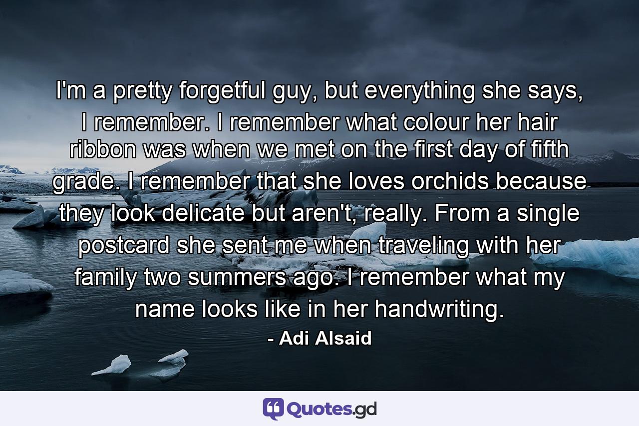 I'm a pretty forgetful guy, but everything she says, I remember. I remember what colour her hair ribbon was when we met on the first day of fifth grade. I remember that she loves orchids because they look delicate but aren't, really. From a single postcard she sent me when traveling with her family two summers ago. I remember what my name looks like in her handwriting. - Quote by Adi Alsaid