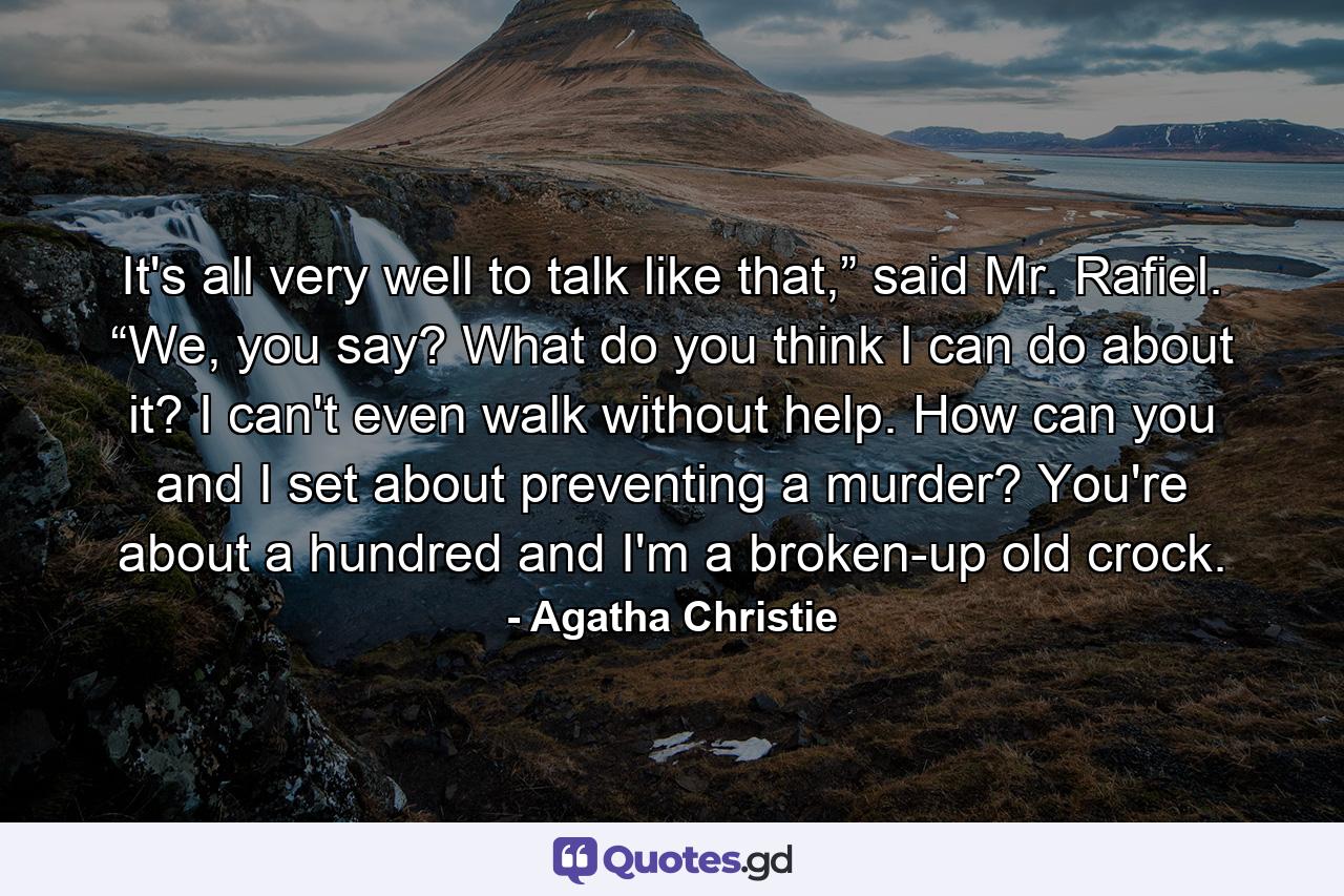 It's all very well to talk like that,” said Mr. Rafiel. “We, you say? What do you think I can do about it? I can't even walk without help. How can you and I set about preventing a murder? You're about a hundred and I'm a broken-up old crock. - Quote by Agatha Christie