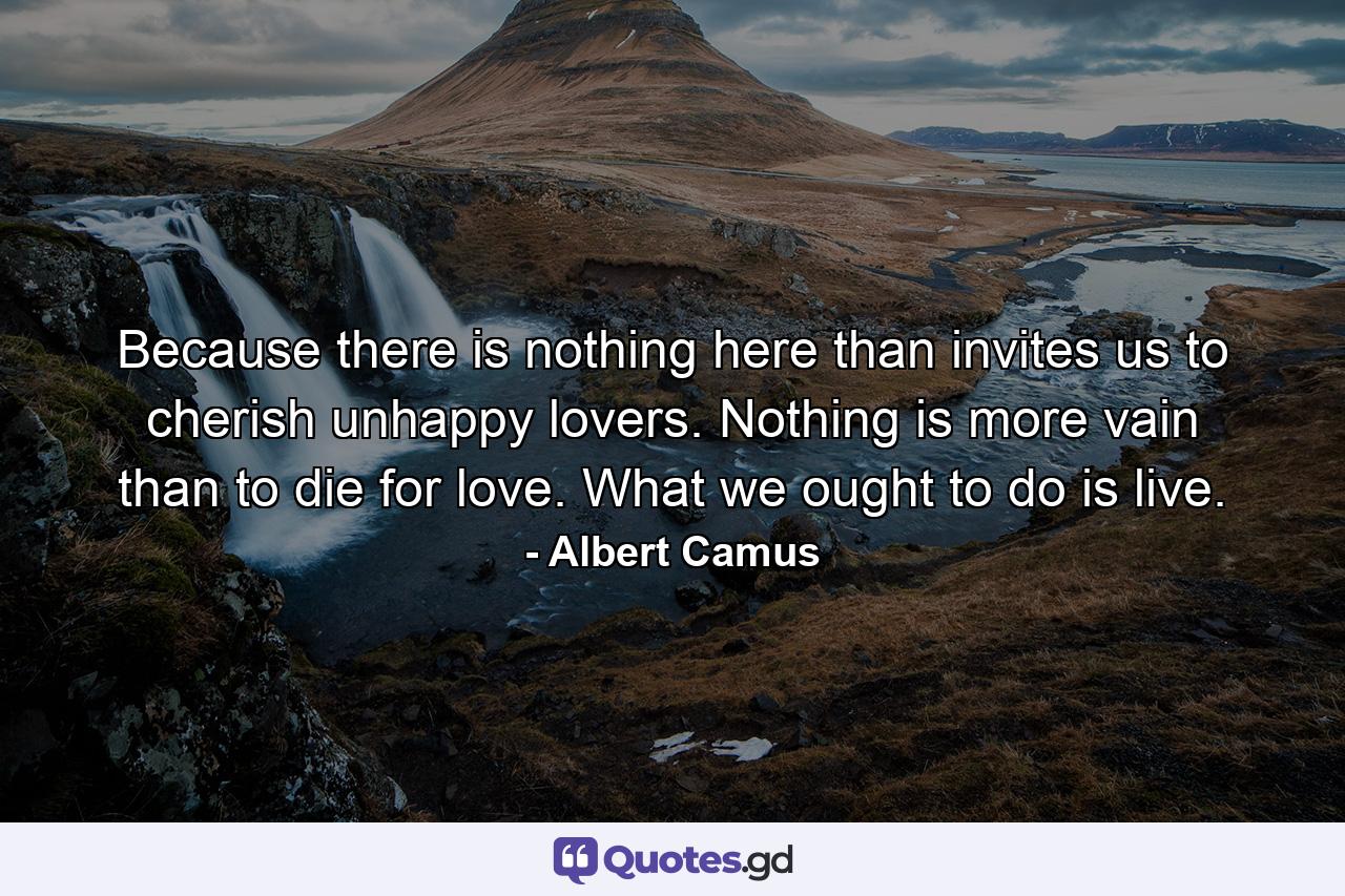 Because there is nothing here than invites us to cherish unhappy lovers. Nothing is more vain than to die for love. What we ought to do is live. - Quote by Albert Camus