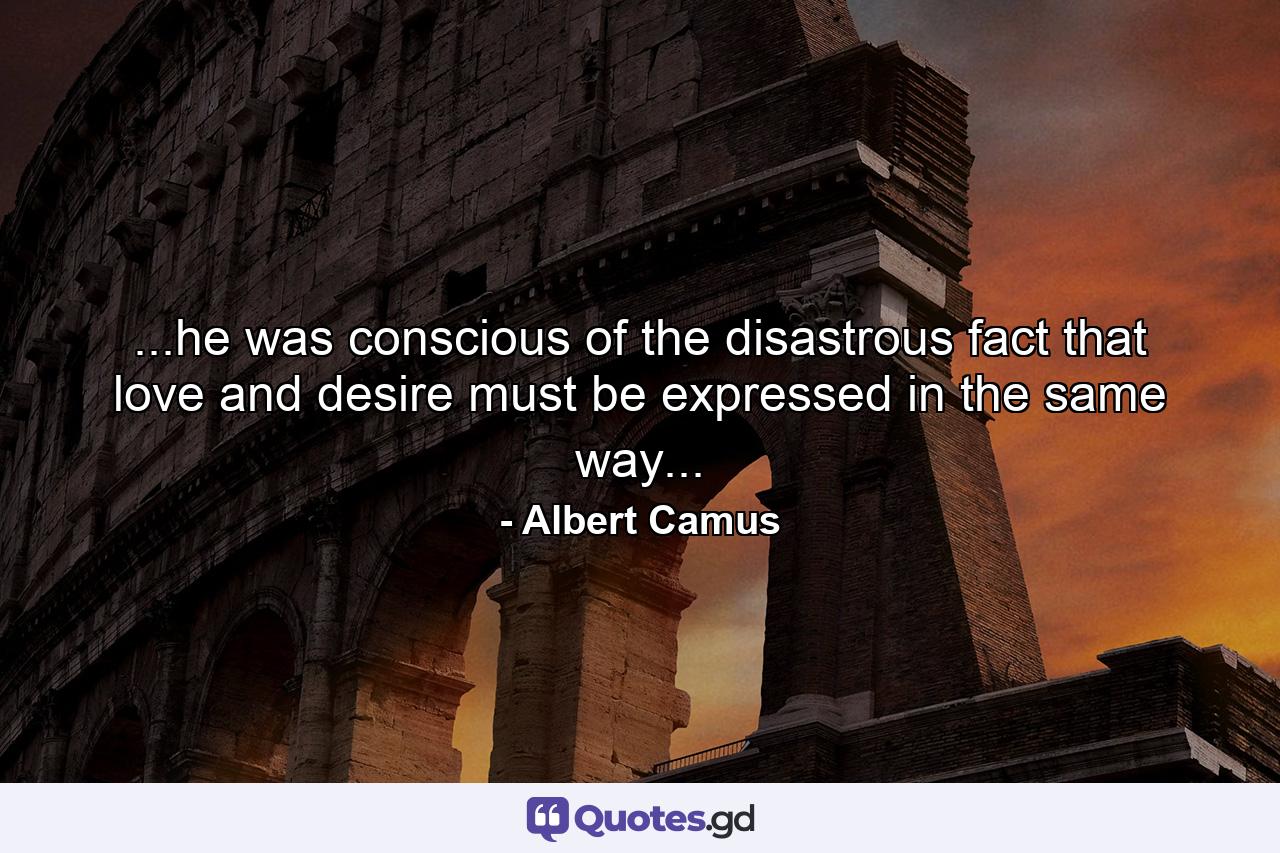 ...he was conscious of the disastrous fact that love and desire must be expressed in the same way... - Quote by Albert Camus