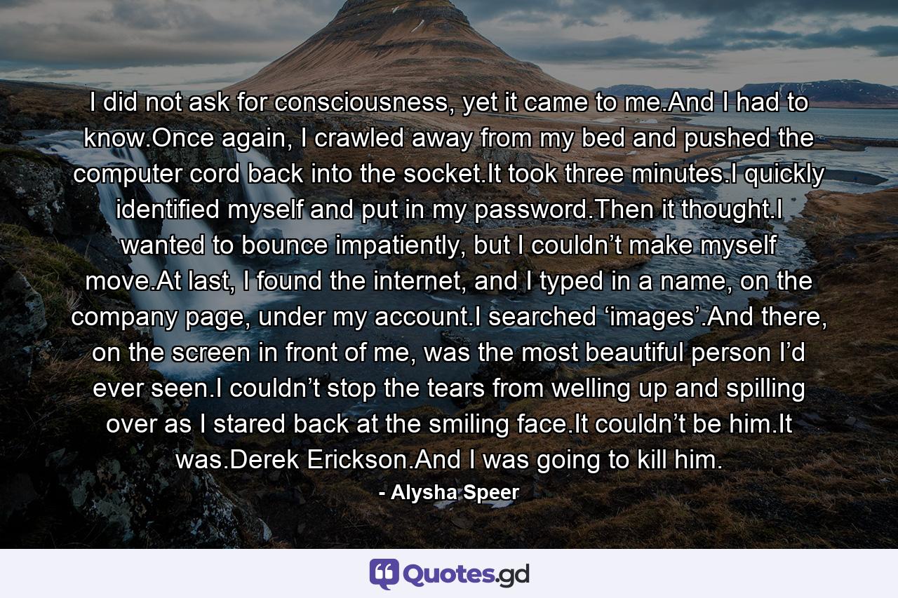 I did not ask for consciousness, yet it came to me.And I had to know.Once again, I crawled away from my bed and pushed the computer cord back into the socket.It took three minutes.I quickly identified myself and put in my password.Then it thought.I wanted to bounce impatiently, but I couldn’t make myself move.At last, I found the internet, and I typed in a name, on the company page, under my account.I searched ‘images’.And there, on the screen in front of me, was the most beautiful person I’d ever seen.I couldn’t stop the tears from welling up and spilling over as I stared back at the smiling face.It couldn’t be him.It was.Derek Erickson.And I was going to kill him. - Quote by Alysha Speer