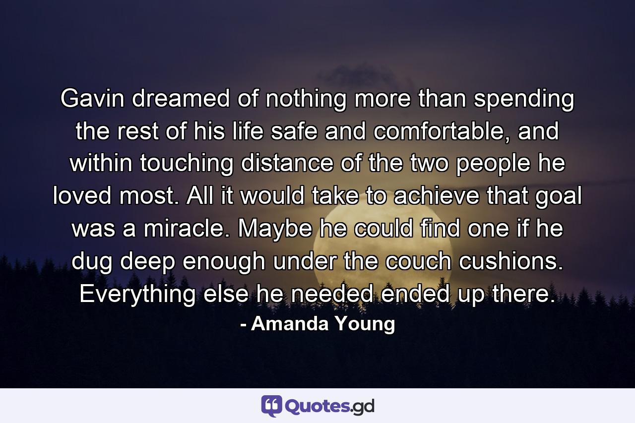 Gavin dreamed of nothing more than spending the rest of his life safe and comfortable, and within touching distance of the two people he loved most. All it would take to achieve that goal was a miracle. Maybe he could find one if he dug deep enough under the couch cushions. Everything else he needed ended up there. - Quote by Amanda Young