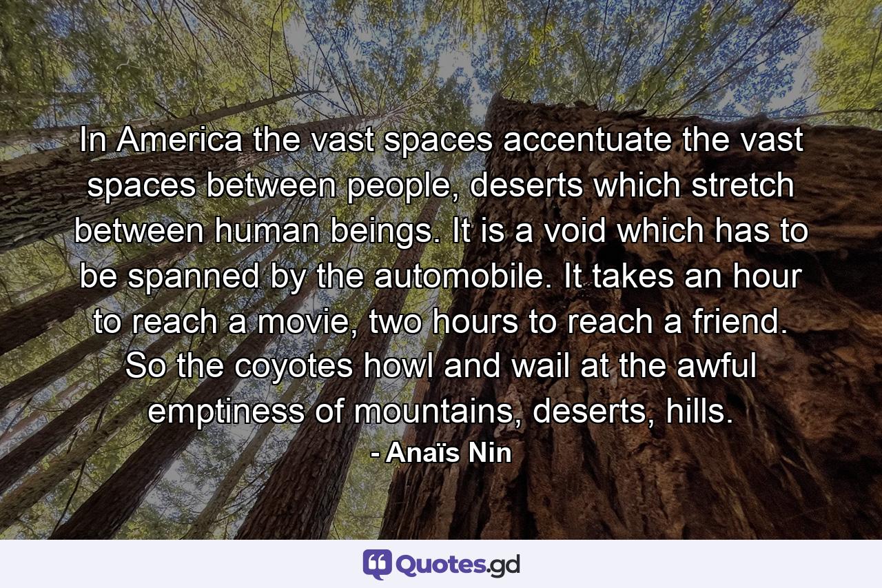 In America the vast spaces accentuate the vast spaces between people, deserts which stretch between human beings. It is a void which has to be spanned by the automobile. It takes an hour to reach a movie, two hours to reach a friend. So the coyotes howl and wail at the awful emptiness of mountains, deserts, hills. - Quote by Anaïs Nin