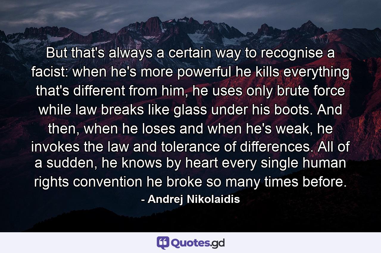 But that's always a certain way to recognise a facist: when he's more powerful he kills everything that's different from him, he uses only brute force while law breaks like glass under his boots. And then, when he loses and when he's weak, he invokes the law and tolerance of differences. All of a sudden, he knows by heart every single human rights convention he broke so many times before. - Quote by Andrej Nikolaidis
