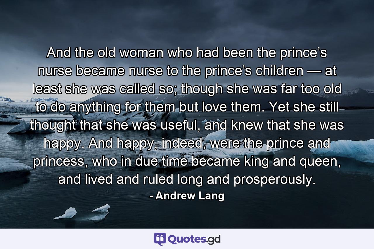 And the old woman who had been the prince’s nurse became nurse to the prince’s children — at least she was called so; though she was far too old to do anything for them but love them. Yet she still thought that she was useful, and knew that she was happy. And happy, indeed, were the prince and princess, who in due time became king and queen, and lived and ruled long and prosperously. - Quote by Andrew Lang