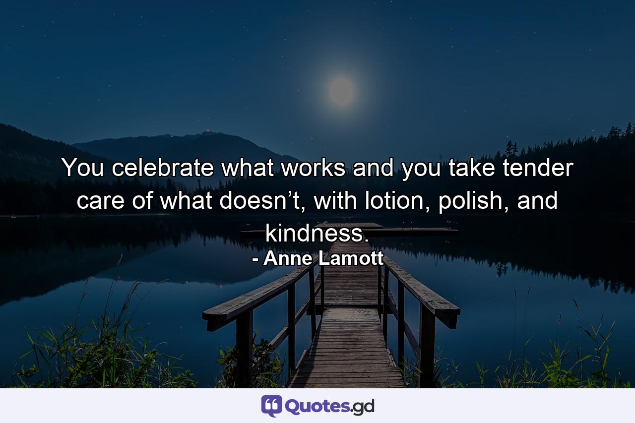 You celebrate what works and you take tender care of what doesn’t, with lotion, polish, and kindness. - Quote by Anne Lamott