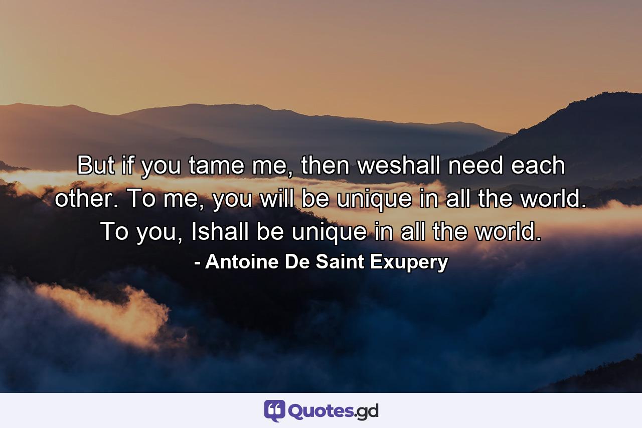 But if you tame me, then weshall need each other. To me, you will be unique in all the world. To you, Ishall be unique in all the world. - Quote by Antoine De Saint Exupery
