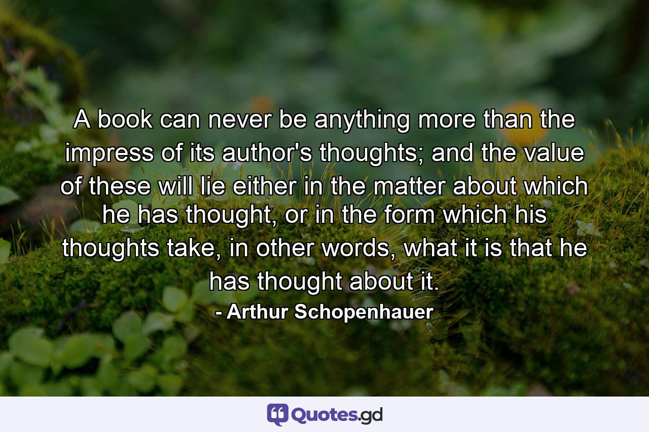 A book can never be anything more than the impress of its author's thoughts; and the value of these will lie either in the matter about which he has thought, or in the form which his thoughts take, in other words, what it is that he has thought about it. - Quote by Arthur Schopenhauer