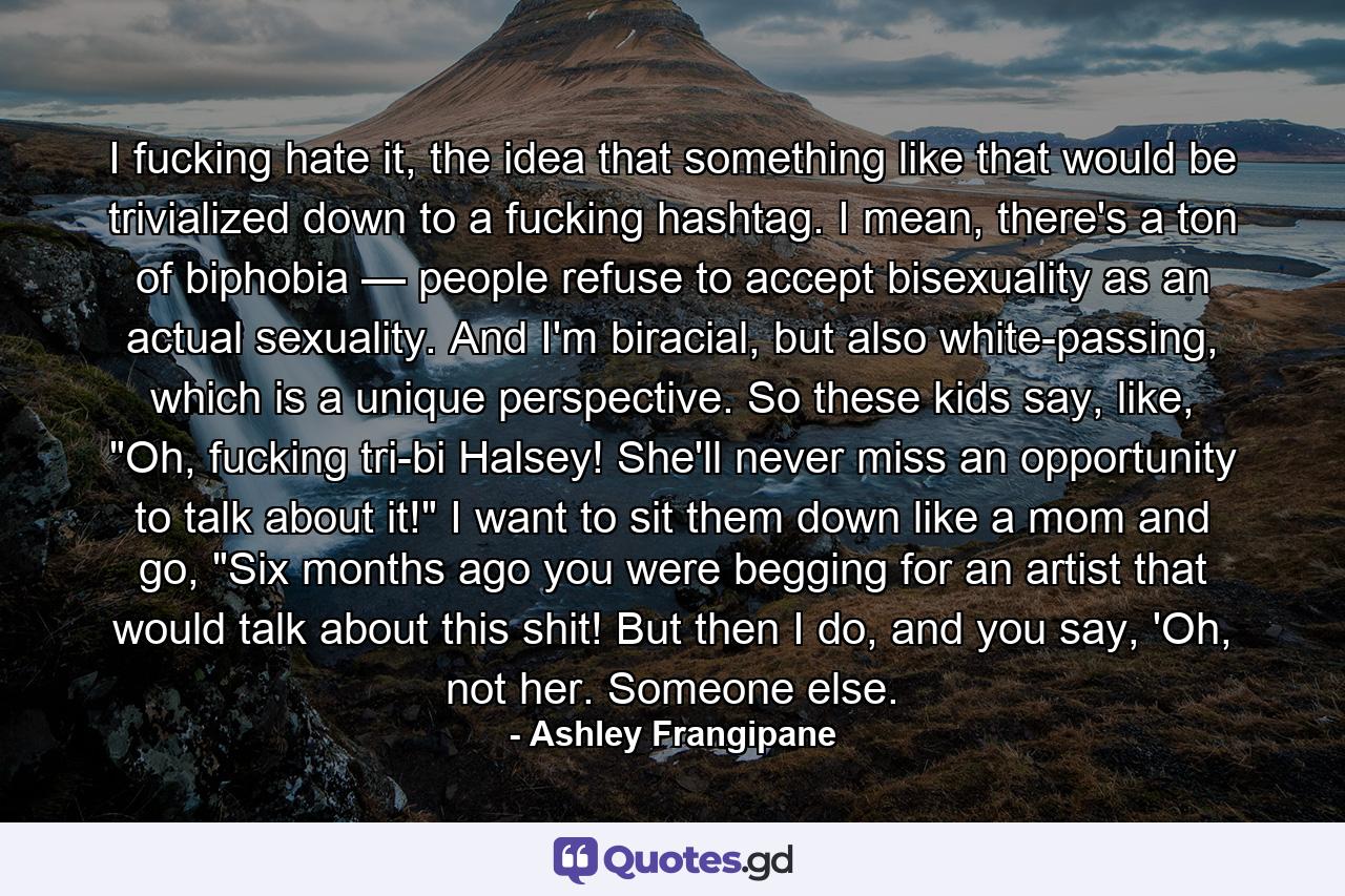 I fucking hate it, the idea that something like that would be trivialized down to a fucking hashtag. I mean, there's a ton of biphobia — people refuse to accept bisexuality as an actual sexuality. And I'm biracial, but also white-passing, which is a unique perspective. So these kids say, like, 