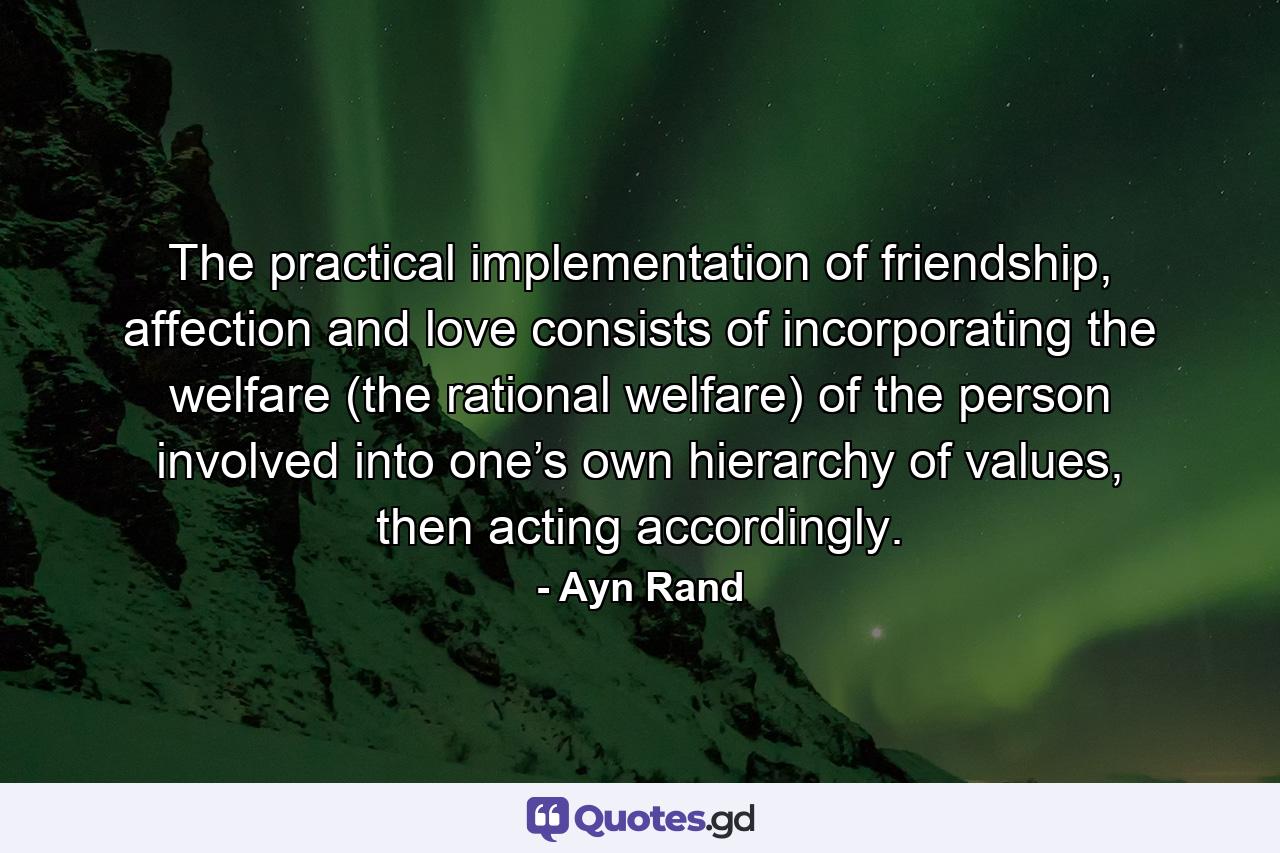 The practical implementation of friendship, affection and love consists of incorporating the welfare (the rational welfare) of the person involved into one’s own hierarchy of values, then acting accordingly. - Quote by Ayn Rand