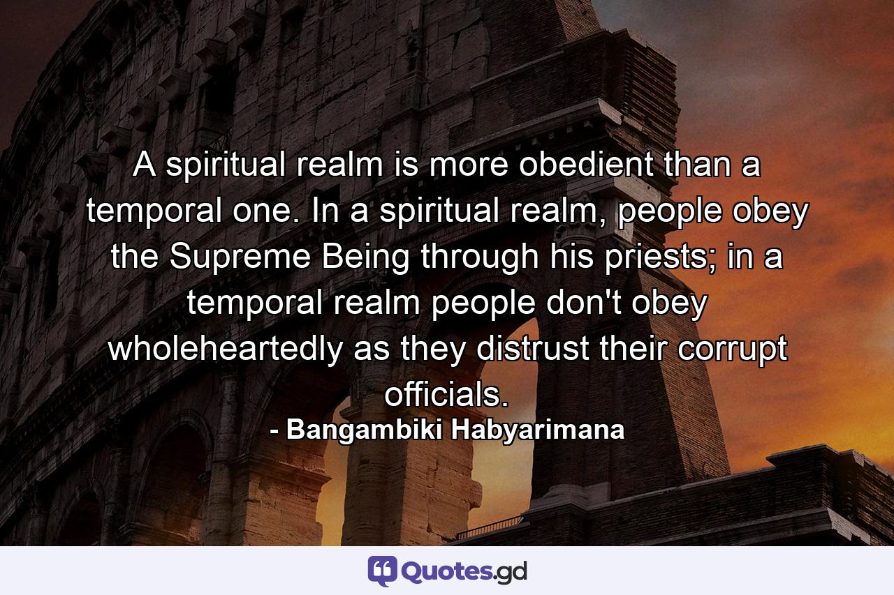 A spiritual realm is more obedient than a temporal one. In a spiritual realm, people obey the Supreme Being through his priests; in a temporal realm people don't obey wholeheartedly as they distrust their corrupt officials. - Quote by Bangambiki Habyarimana