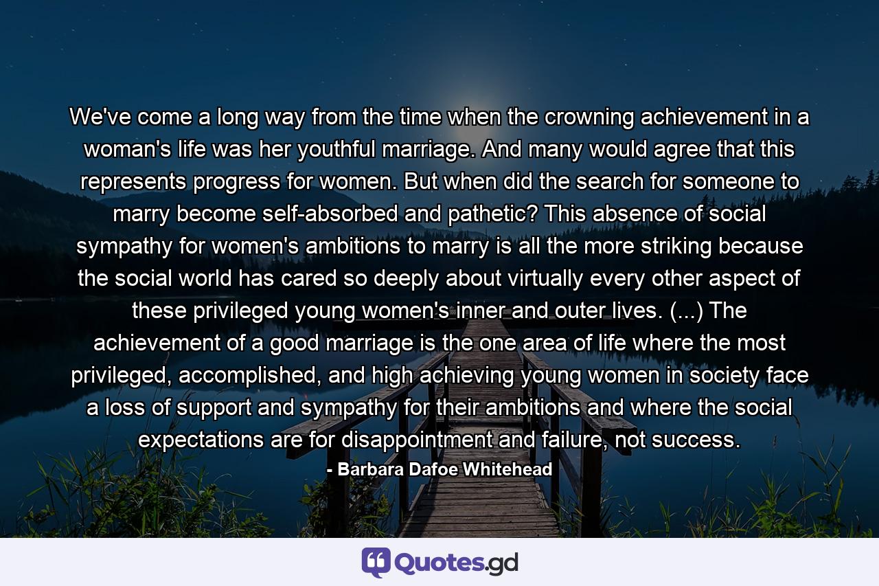 We've come a long way from the time when the crowning achievement in a woman's life was her youthful marriage. And many would agree that this represents progress for women. But when did the search for someone to marry become self-absorbed and pathetic? This absence of social sympathy for women's ambitions to marry is all the more striking because the social world has cared so deeply about virtually every other aspect of these privileged young women's inner and outer lives. (...) The achievement of a good marriage is the one area of life where the most privileged, accomplished, and high achieving young women in society face a loss of support and sympathy for their ambitions and where the social expectations are for disappointment and failure, not success. - Quote by Barbara Dafoe Whitehead