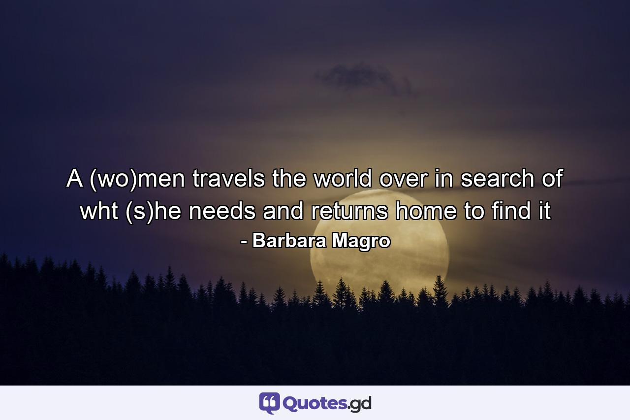 A (wo)men travels the world over in search of wht (s)he needs and returns home to find it - Quote by Barbara Magro