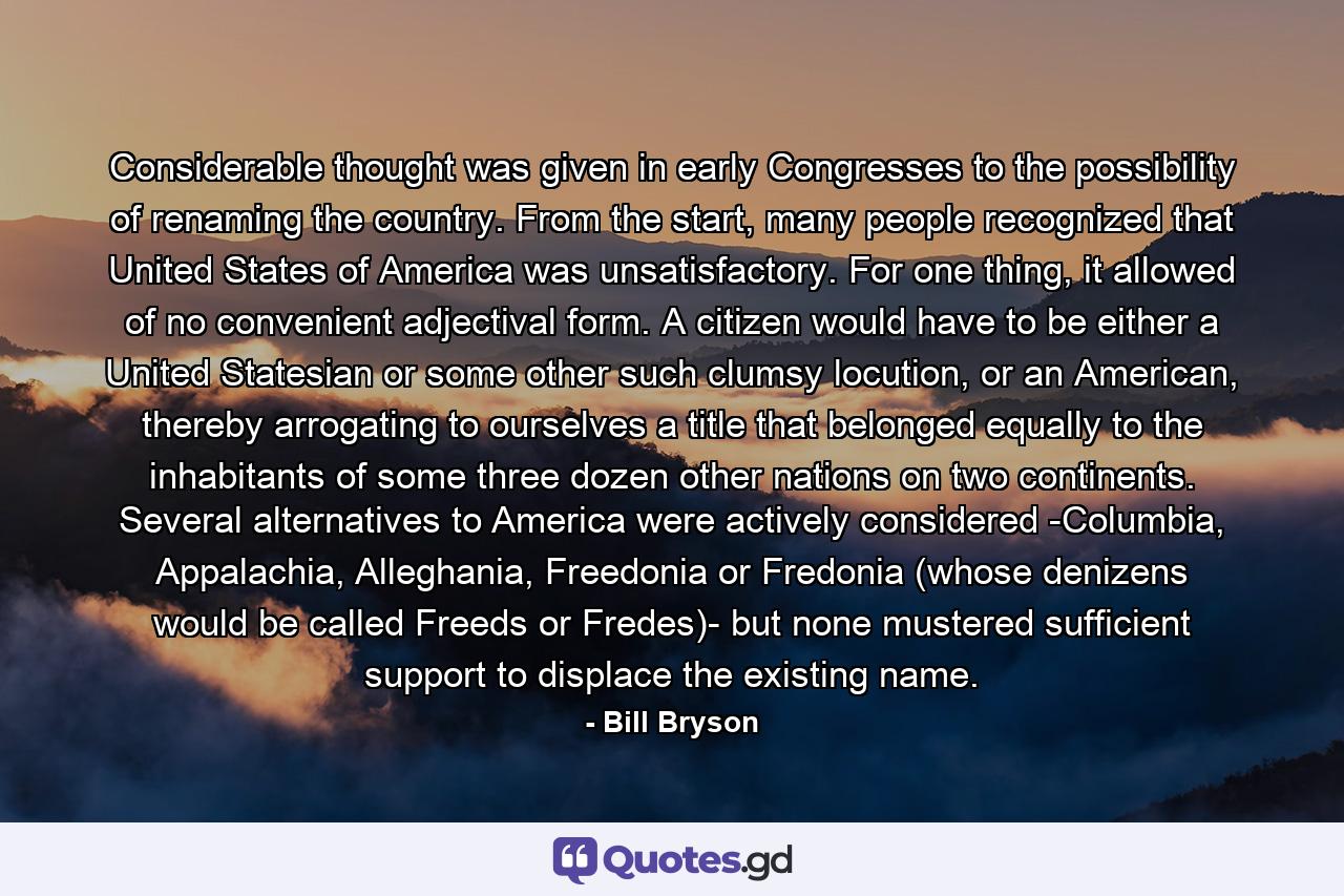 Considerable thought was given in early Congresses to the possibility of renaming the country. From the start, many people recognized that United States of America was unsatisfactory. For one thing, it allowed of no convenient adjectival form. A citizen would have to be either a United Statesian or some other such clumsy locution, or an American, thereby arrogating to ourselves a title that belonged equally to the inhabitants of some three dozen other nations on two continents. Several alternatives to America were actively considered -Columbia, Appalachia, Alleghania, Freedonia or Fredonia (whose denizens would be called Freeds or Fredes)- but none mustered sufficient support to displace the existing name. - Quote by Bill Bryson