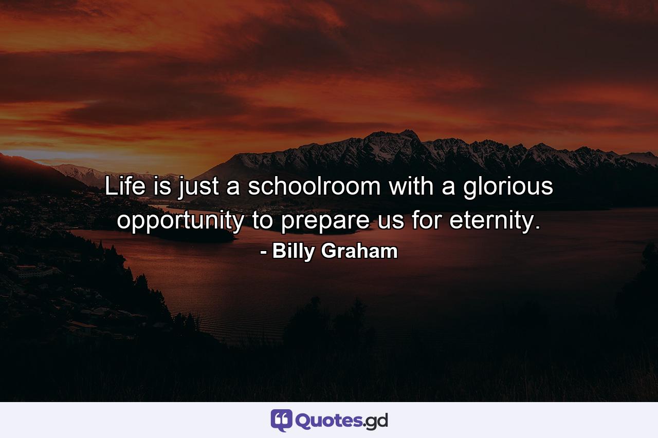 Life is just a schoolroom with a glorious opportunity to prepare us for eternity. - Quote by Billy Graham