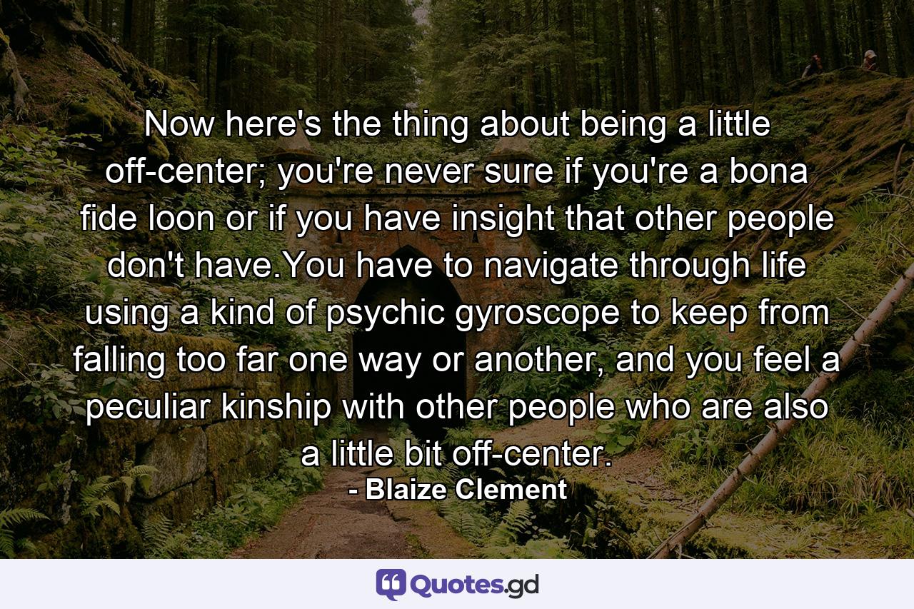 Now here's the thing about being a little off-center; you're never sure if you're a bona fide loon or if you have insight that other people don't have.You have to navigate through life using a kind of psychic gyroscope to keep from falling too far one way or another, and you feel a peculiar kinship with other people who are also a little bit off-center. - Quote by Blaize Clement