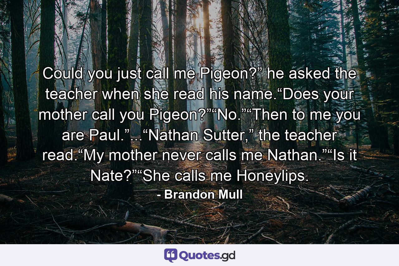 Could you just call me Pigeon?” he asked the teacher when she read his name.“Does your mother call you Pigeon?”“No.”“Then to me you are Paul.”...“Nathan Sutter,” the teacher read.“My mother never calls me Nathan.”“Is it Nate?”“She calls me Honeylips. - Quote by Brandon Mull