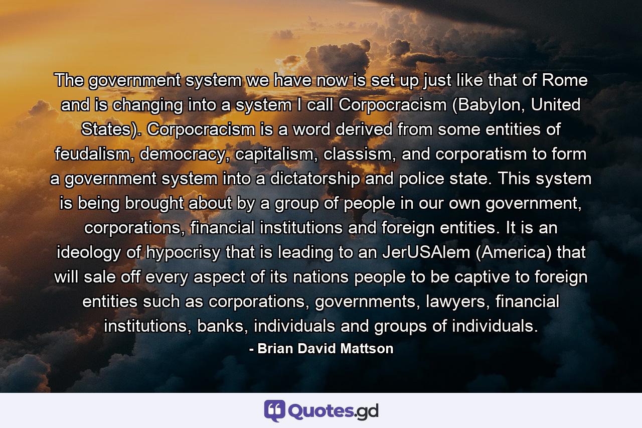 The government system we have now is set up just like that of Rome and is changing into a system I call Corpocracism (Babylon, United States). Corpocracism is a word derived from some entities of feudalism, democracy, capitalism, classism, and corporatism to form a government system into a dictatorship and police state. This system is being brought about by a group of people in our own government, corporations, financial institutions and foreign entities. It is an ideology of hypocrisy that is leading to an JerUSAlem (America) that will sale off every aspect of its nations people to be captive to foreign entities such as corporations, governments, lawyers, financial institutions, banks, individuals and groups of individuals. - Quote by Brian David Mattson