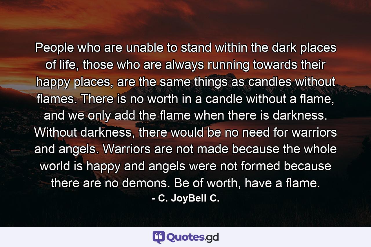 People who are unable to stand within the dark places of life, those who are always running towards their happy places, are the same things as candles without flames. There is no worth in a candle without a flame, and we only add the flame when there is darkness. Without darkness, there would be no need for warriors and angels. Warriors are not made because the whole world is happy and angels were not formed because there are no demons. Be of worth, have a flame. - Quote by C. JoyBell C.