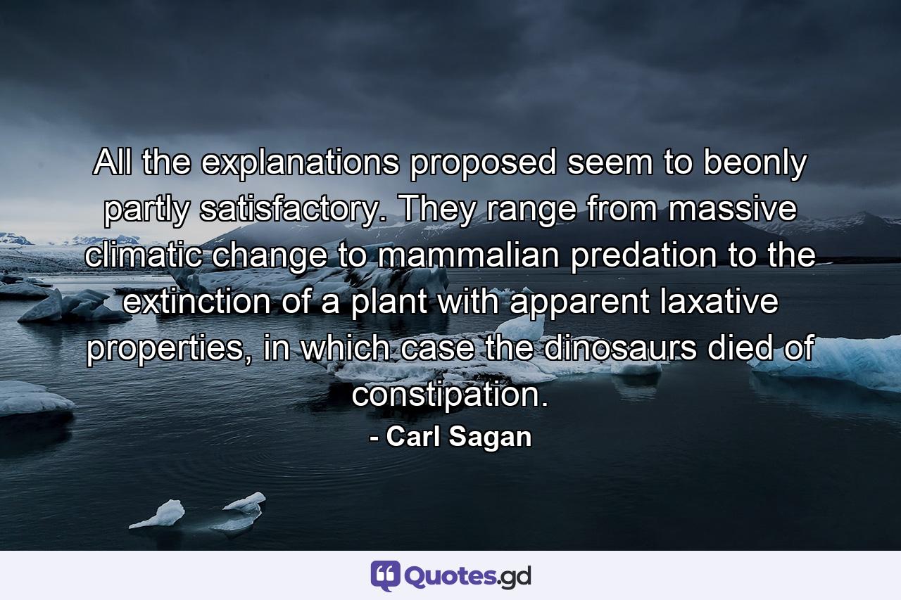 All the explanations proposed seem to beonly partly satisfactory. They range from massive climatic change to mammalian predation to the extinction of a plant with apparent laxative properties, in which case the dinosaurs died of constipation. - Quote by Carl Sagan