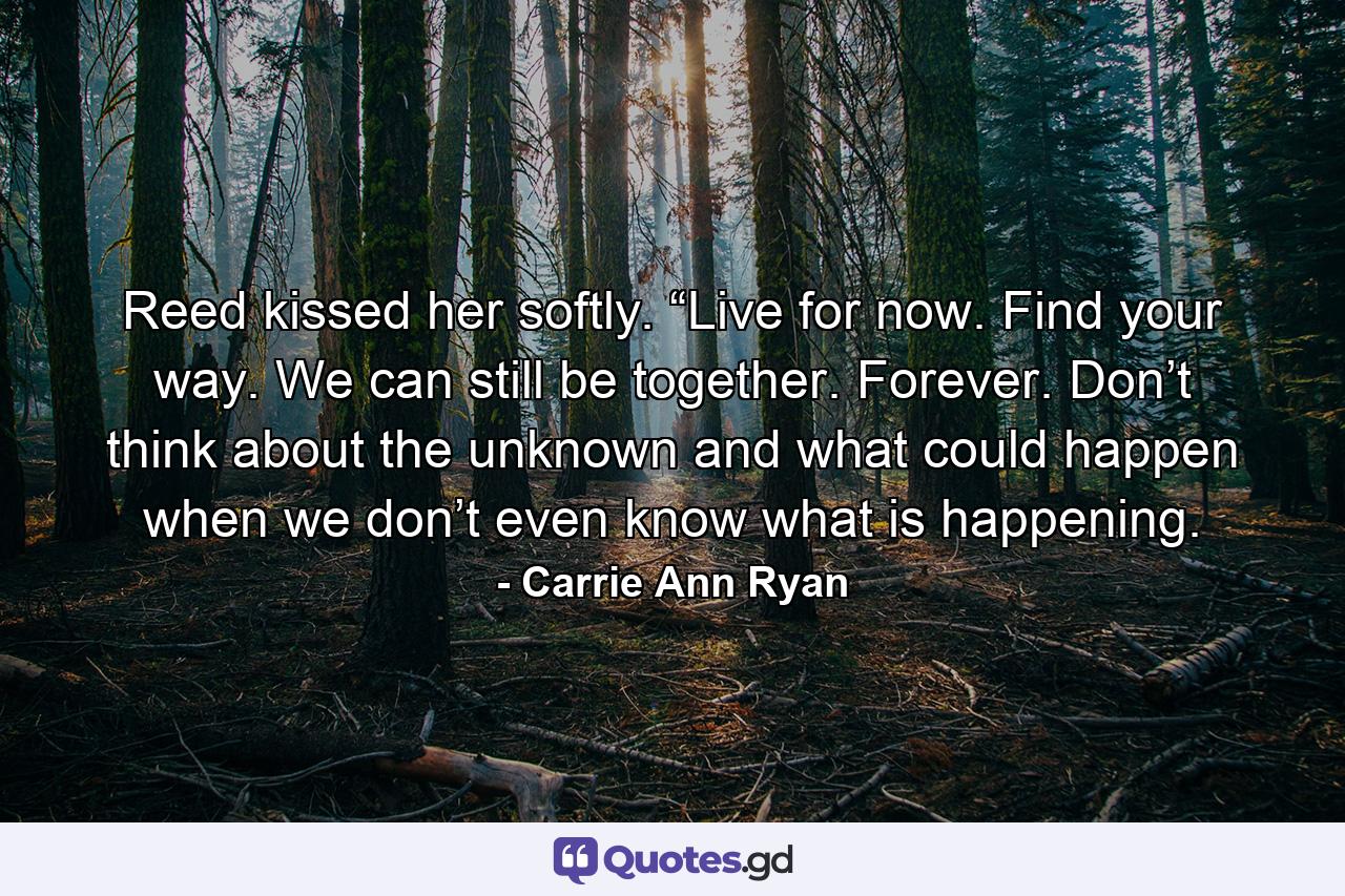 Reed kissed her softly. “Live for now. Find your way. We can still be together. Forever. Don’t think about the unknown and what could happen when we don’t even know what is happening. - Quote by Carrie Ann Ryan