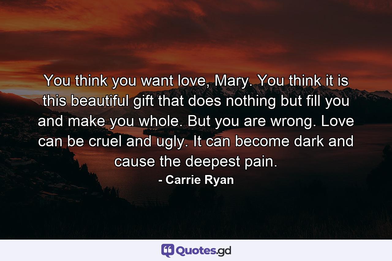 You think you want love, Mary. You think it is this beautiful gift that does nothing but fill you and make you whole. But you are wrong. Love can be cruel and ugly. It can become dark and cause the deepest pain. - Quote by Carrie Ryan