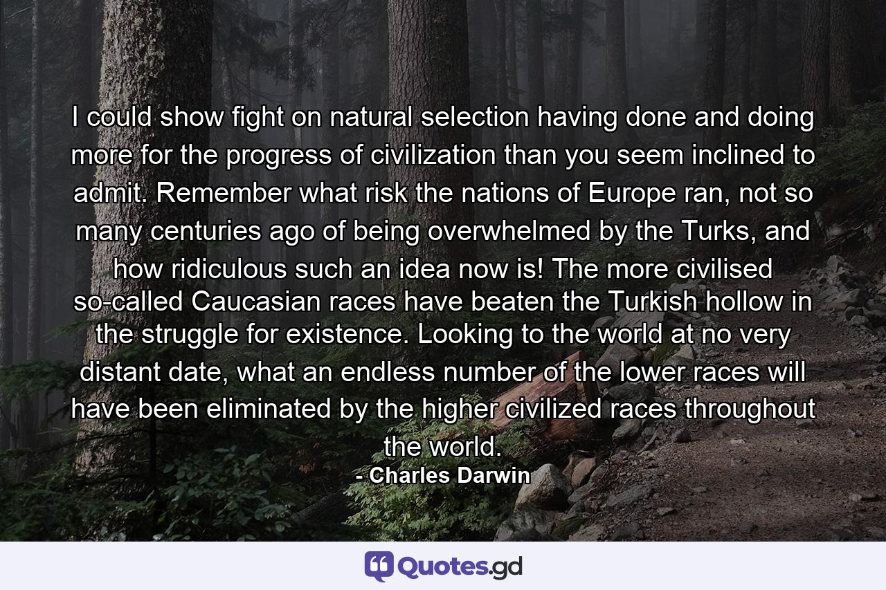 I could show fight on natural selection having done and doing more for the progress of civilization than you seem inclined to admit. Remember what risk the nations of Europe ran, not so many centuries ago of being overwhelmed by the Turks, and how ridiculous such an idea now is! The more civilised so-called Caucasian races have beaten the Turkish hollow in the struggle for existence. Looking to the world at no very distant date, what an endless number of the lower races will have been eliminated by the higher civilized races throughout the world. - Quote by Charles Darwin