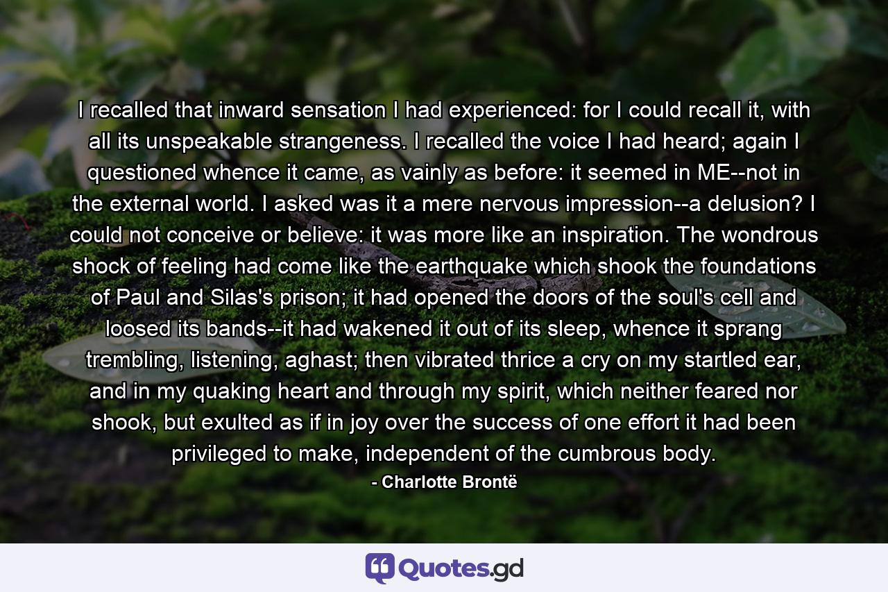 I recalled that inward sensation I had experienced: for I could recall it, with all its unspeakable strangeness. I recalled the voice I had heard; again I questioned whence it came, as vainly as before: it seemed in ME--not in the external world. I asked was it a mere nervous impression--a delusion? I could not conceive or believe: it was more like an inspiration. The wondrous shock of feeling had come like the earthquake which shook the foundations of Paul and Silas's prison; it had opened the doors of the soul's cell and loosed its bands--it had wakened it out of its sleep, whence it sprang trembling, listening, aghast; then vibrated thrice a cry on my startled ear, and in my quaking heart and through my spirit, which neither feared nor shook, but exulted as if in joy over the success of one effort it had been privileged to make, independent of the cumbrous body. - Quote by Charlotte Brontë