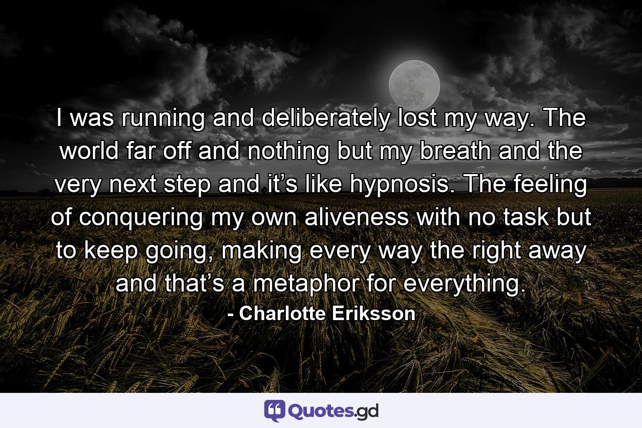 I was running and deliberately lost my way. The world far off and nothing but my breath and the very next step and it’s like hypnosis. The feeling of conquering my own aliveness with no task but to keep going, making every way the right away and that’s a metaphor for everything. - Quote by Charlotte Eriksson