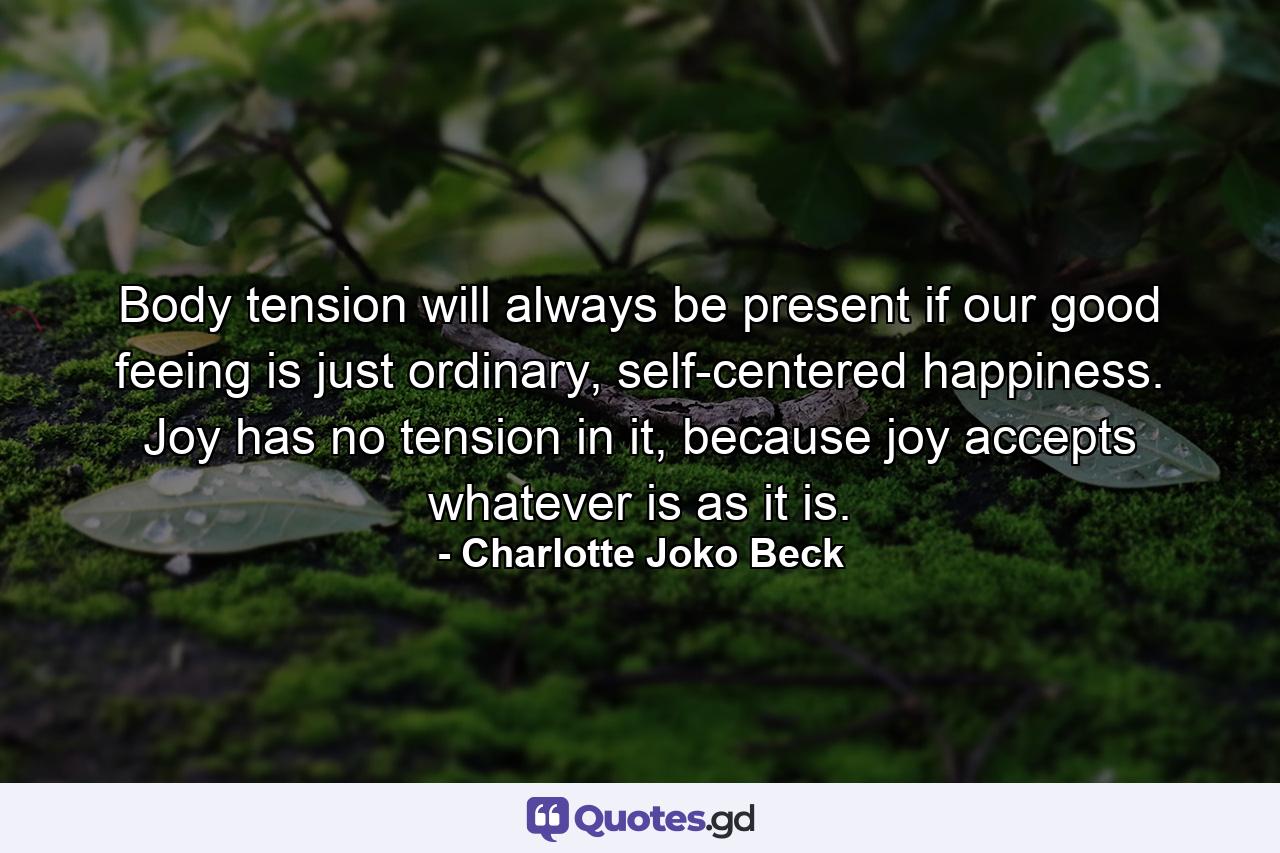 Body tension will always be present if our good feeing is just ordinary, self-centered happiness. Joy has no tension in it, because joy accepts whatever is as it is. - Quote by Charlotte Joko Beck