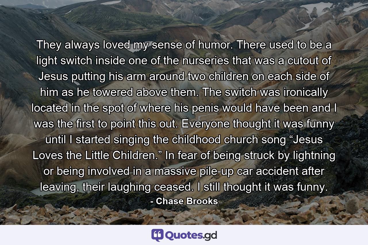 They always loved my sense of humor. There used to be a light switch inside one of the nurseries that was a cutout of Jesus putting his arm around two children on each side of him as he towered above them. The switch was ironically located in the spot of where his penis would have been and I was the first to point this out. Everyone thought it was funny until I started singing the childhood church song “Jesus Loves the Little Children.” In fear of being struck by lightning or being involved in a massive pile-up car accident after leaving, their laughing ceased. I still thought it was funny. - Quote by Chase Brooks