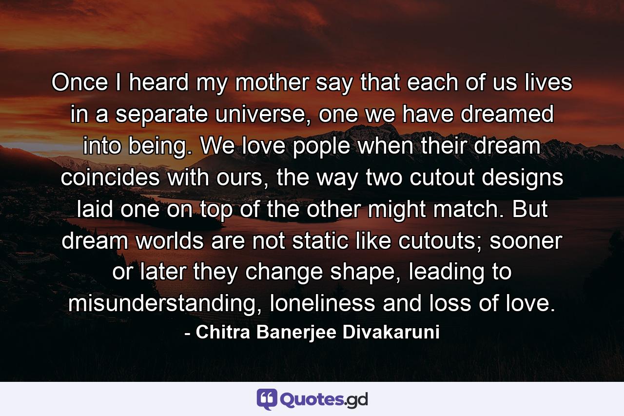 Once I heard my mother say that each of us lives in a separate universe, one we have dreamed into being. We love pople when their dream coincides with ours, the way two cutout designs laid one on top of the other might match. But dream worlds are not static like cutouts; sooner or later they change shape, leading to misunderstanding, loneliness and loss of love. - Quote by Chitra Banerjee Divakaruni