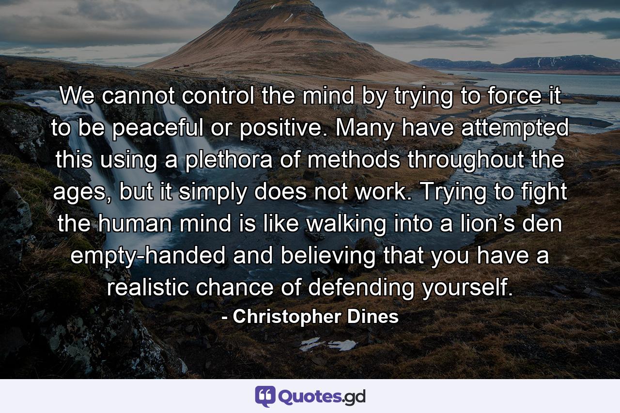 We cannot control the mind by trying to force it to be peaceful or positive. Many have attempted this using a plethora of methods throughout the ages, but it simply does not work. Trying to fight the human mind is like walking into a lion’s den empty-handed and believing that you have a realistic chance of defending yourself. - Quote by Christopher Dines