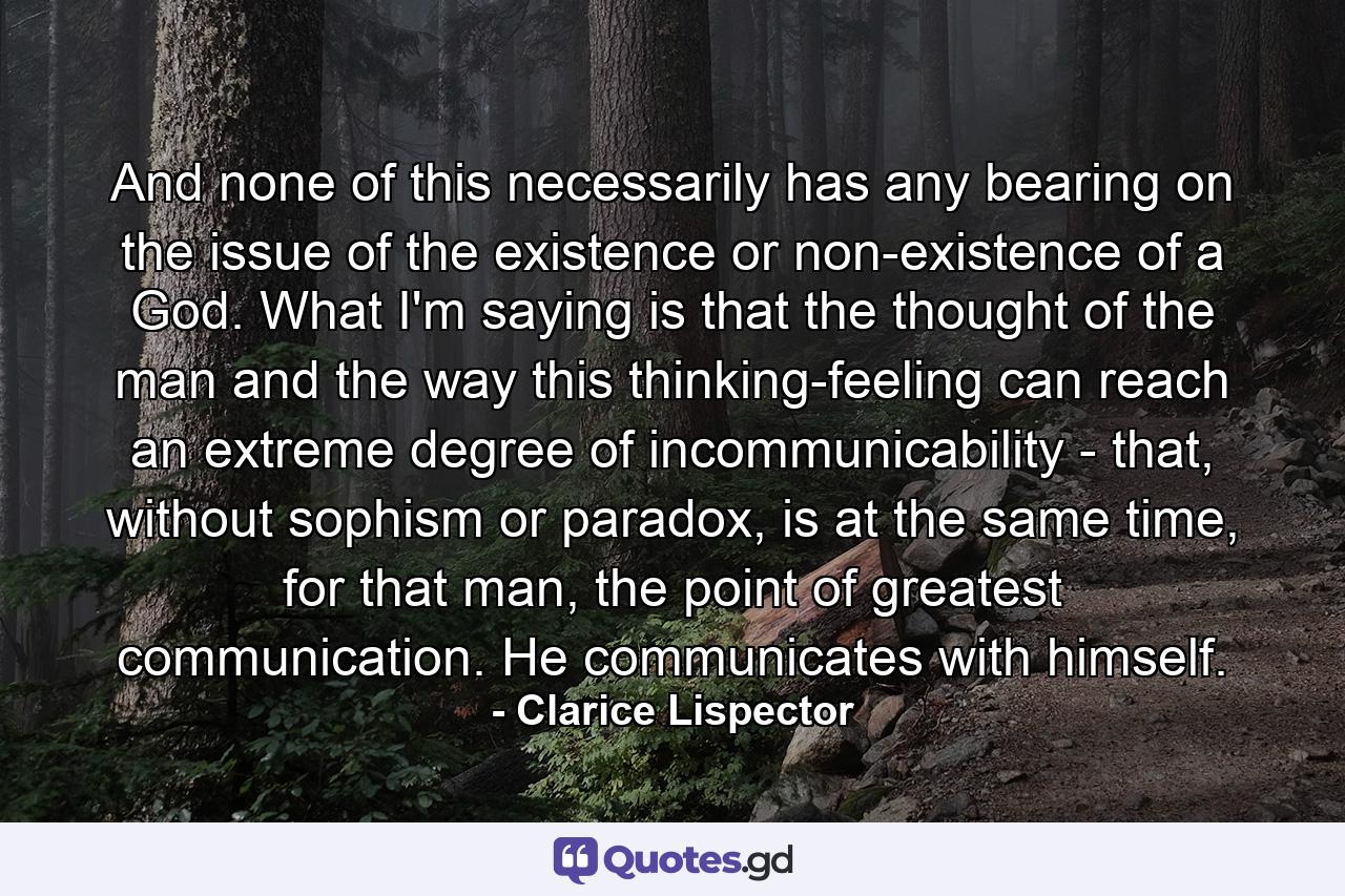 And none of this necessarily has any bearing on the issue of the existence or non-existence of a God. What I'm saying is that the thought of the man and the way this thinking-feeling can reach an extreme degree of incommunicability - that, without sophism or paradox, is at the same time, for that man, the point of greatest communication. He communicates with himself. - Quote by Clarice Lispector