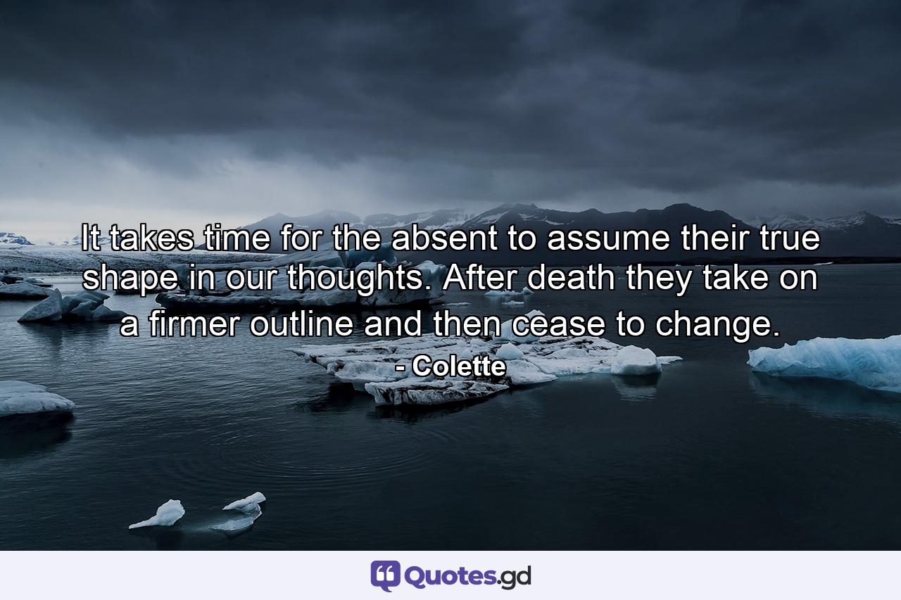 It takes time for the absent to assume their true shape in our thoughts. After death they take on a firmer outline and then cease to change. - Quote by Colette