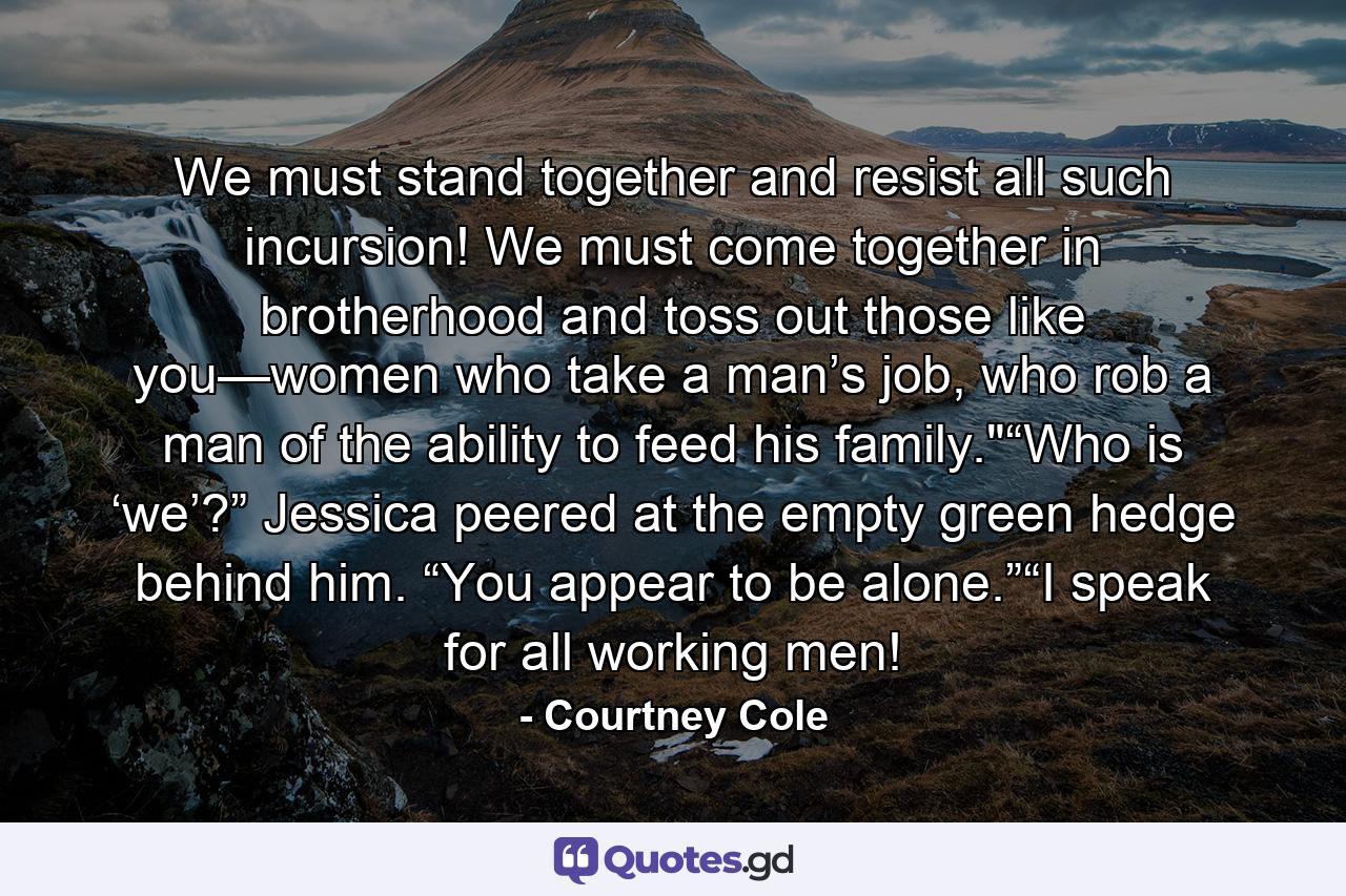 We must stand together and resist all such incursion! We must come together in brotherhood and toss out those like you—women who take a man’s job, who rob a man of the ability to feed his family.