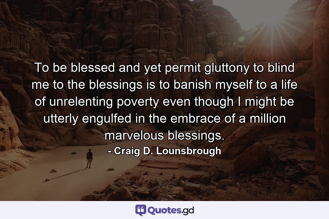 To be blessed and yet permit gluttony to blind me to the blessings is to banish myself to a life of unrelenting poverty even though I might be utterly engulfed in the embrace of a million marvelous blessings. - Quote by Craig D. Lounsbrough