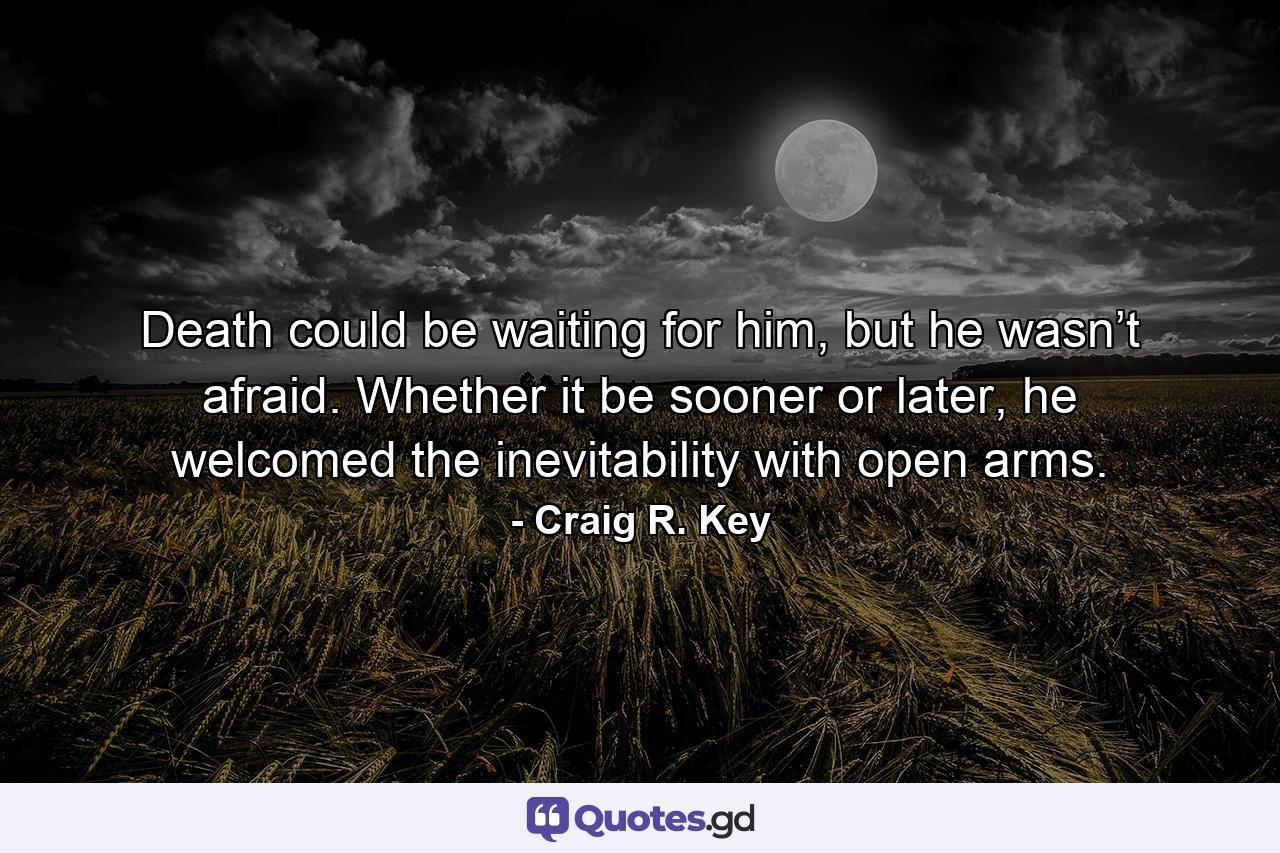 Death could be waiting for him, but he wasn’t afraid. Whether it be sooner or later, he welcomed the inevitability with open arms. - Quote by Craig R. Key