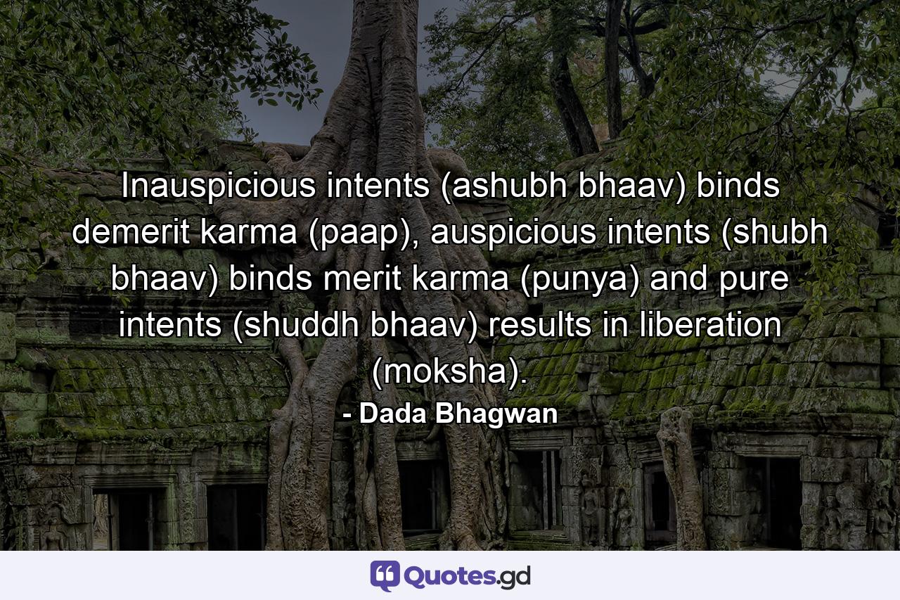 Inauspicious intents (ashubh bhaav) binds demerit karma (paap), auspicious intents (shubh bhaav) binds merit karma (punya) and pure intents (shuddh bhaav) results in liberation (moksha). - Quote by Dada Bhagwan
