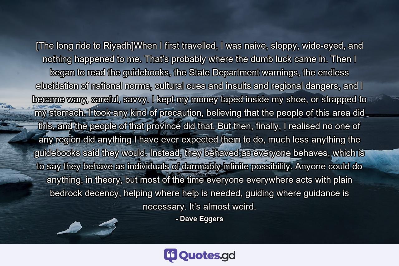 [The long ride to Riyadh]When I first travelled, I was naive, sloppy, wide-eyed, and nothing happened to me. That’s probably where the dumb luck came in. Then I began to read the guidebooks, the State Department warnings, the endless elucidation of national norms, cultural cues and insults and regional dangers, and I became wary, careful, savvy. I kept my money taped inside my shoe, or strapped to my stomach. I took any kind of precaution, believing that the people of this area did this, and the people of that province did that. But then, finally, I realised no one of any region did anything I have ever expected them to do, much less anything the guidebooks said they would. Instead, they behaved as everyone behaves, which is to say they behave as individuals of damnably infinite possibility. Anyone could do anything, in theory, but most of the time everyone everywhere acts with plain bedrock decency, helping where help is needed, guiding where guidance is necessary. It’s almost weird. - Quote by Dave Eggers