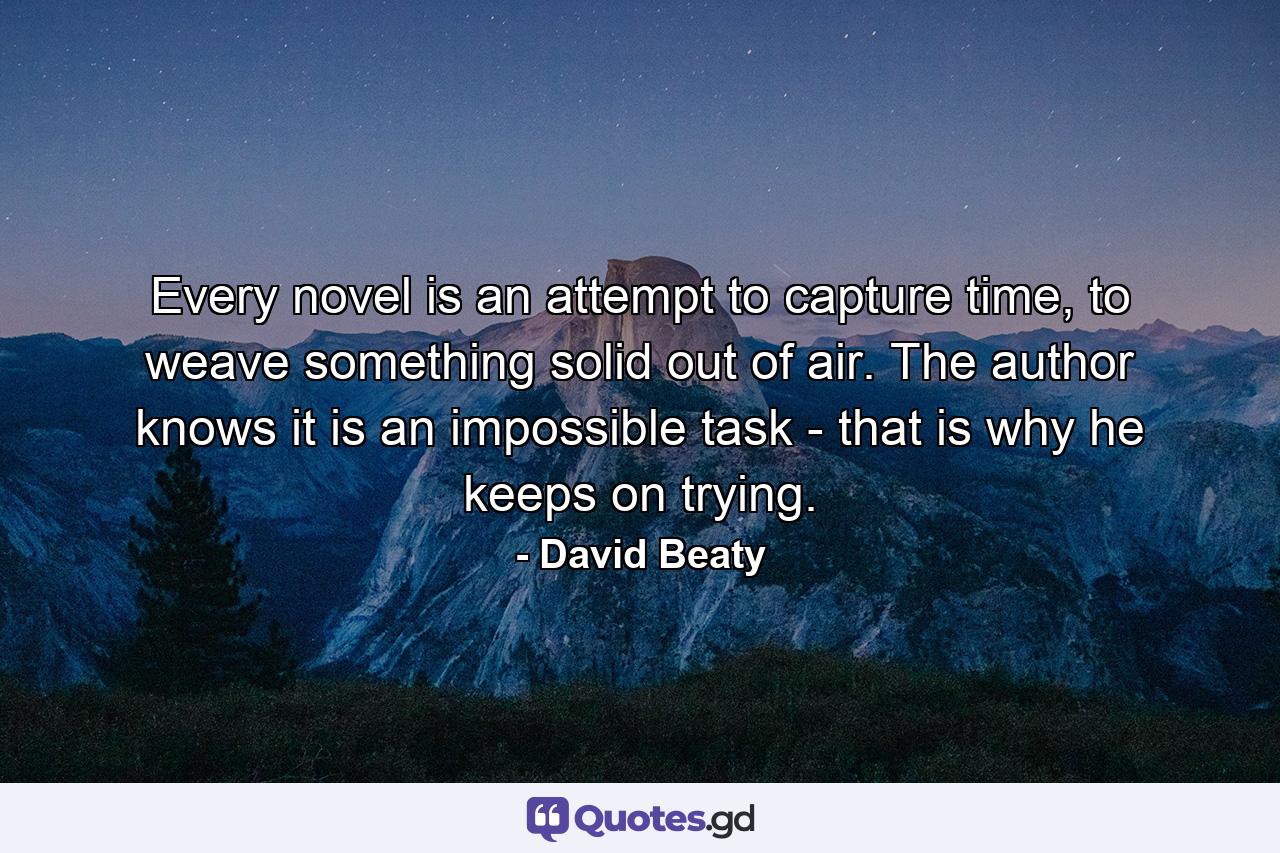 Every novel is an attempt to capture time, to weave something solid out of air. The author knows it is an impossible task - that is why he keeps on trying. - Quote by David Beaty
